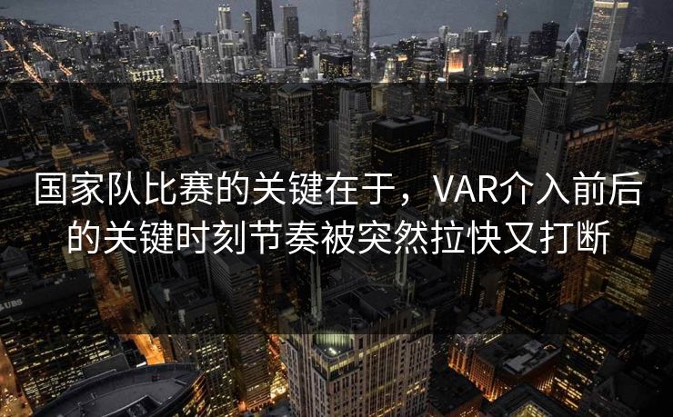 国家队比赛的关键在于，VAR介入前后的关键时刻节奏被突然拉快又打断