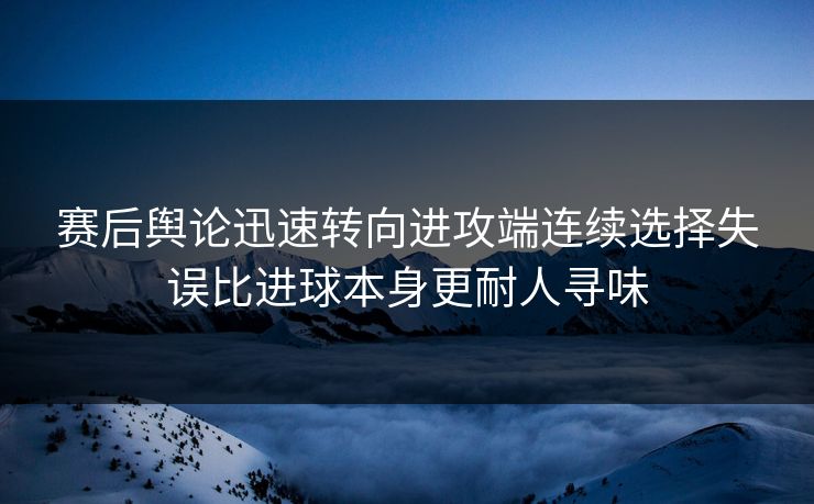 赛后舆论迅速转向进攻端连续选择失误比进球本身更耐人寻味