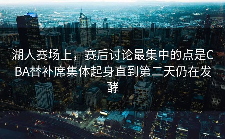 湖人赛场上，赛后讨论最集中的点是CBA替补席集体起身直到第二天仍在发酵