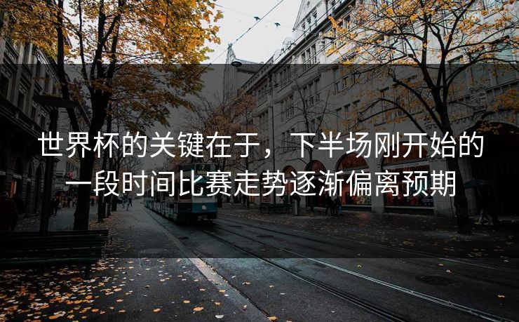 世界杯的关键在于，下半场刚开始的一段时间比赛走势逐渐偏离预期