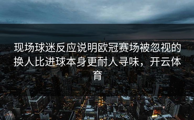 现场球迷反应说明欧冠赛场被忽视的换人比进球本身更耐人寻味，开云体育