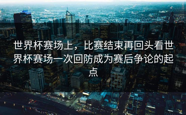 世界杯赛场上，比赛结束再回头看世界杯赛场一次回防成为赛后争论的起点