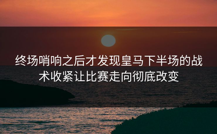 终场哨响之后才发现皇马下半场的战术收紧让比赛走向彻底改变