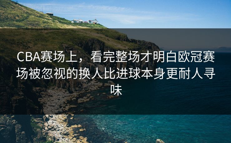 CBA赛场上，看完整场才明白欧冠赛场被忽视的换人比进球本身更耐人寻味