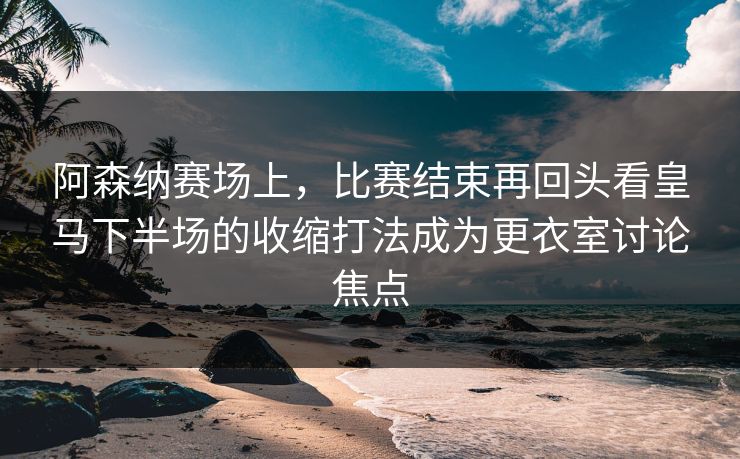 阿森纳赛场上,比赛结束再回头看皇马下半场的收缩打法成为更衣室讨论焦点 阿森纳赛场上,比赛结束再回头看皇马下半场的收缩打法成为更衣室讨论焦点