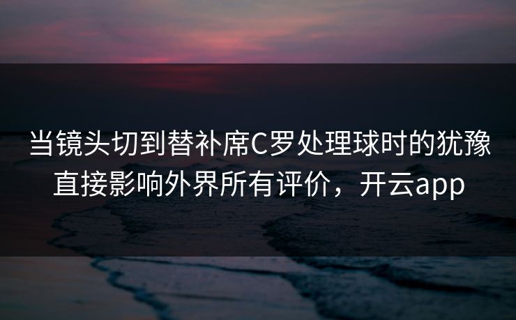 当镜头切到替补席C罗处理球时的犹豫直接影响外界所有评价，开云app