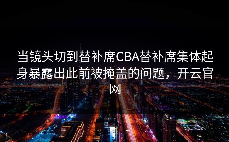 当镜头切到替补席CBA替补席集体起身暴露出此前被掩盖的问题，开云官网