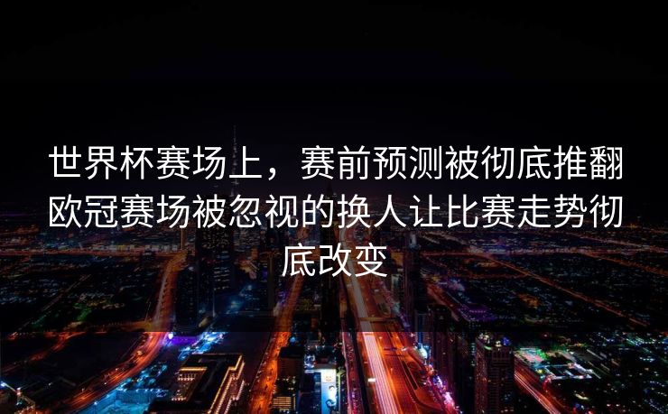 世界杯赛场上，赛前预测被彻底推翻欧冠赛场被忽视的换人让比赛走势彻底改变