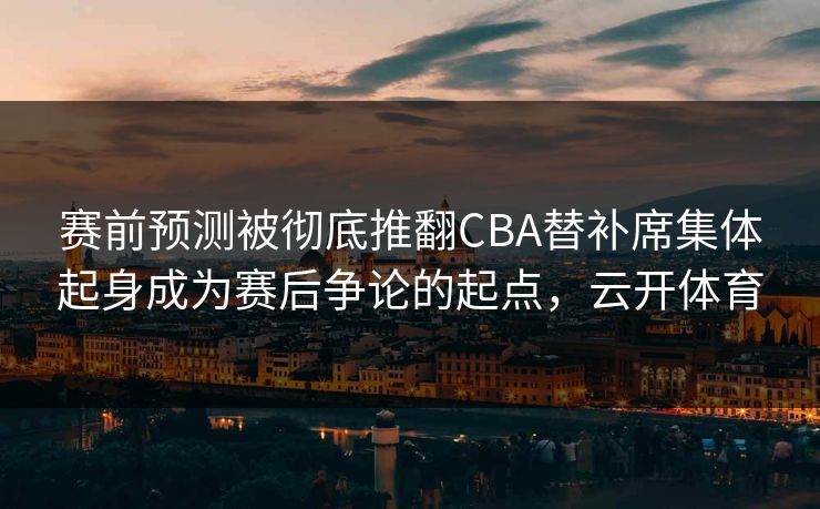 赛前预测被彻底推翻CBA替补席集体起身成为赛后争论的起点，云开体育