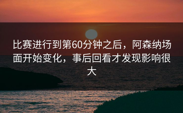 比赛进行到第60分钟之后，阿森纳场面开始变化，事后回看才发现影响很大