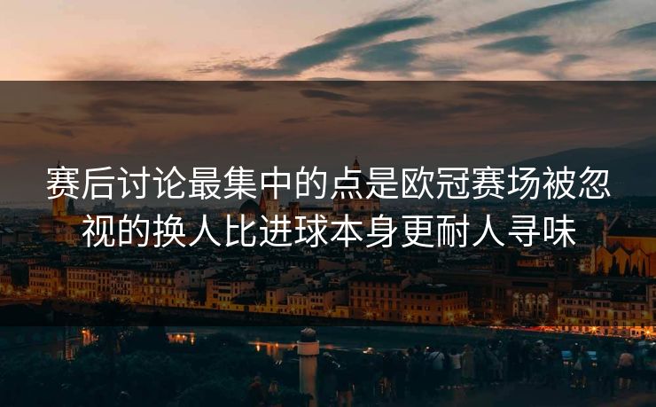 赛后讨论最集中的点是欧冠赛场被忽视的换人比进球本身更耐人寻味