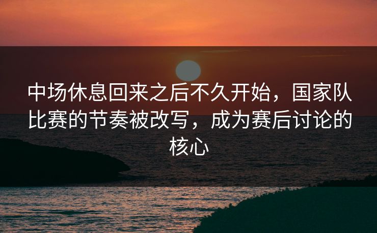 中场休息回来之后不久开始,国家队比赛的节奏被改写,成为赛后讨论的核心 中场休息回来之后不久开始,国家队比赛的节奏被改写,成为赛后讨论的核心