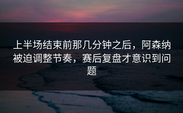 上半场结束前那几分钟之后，阿森纳被迫调整节奏，赛后复盘才意识到问题