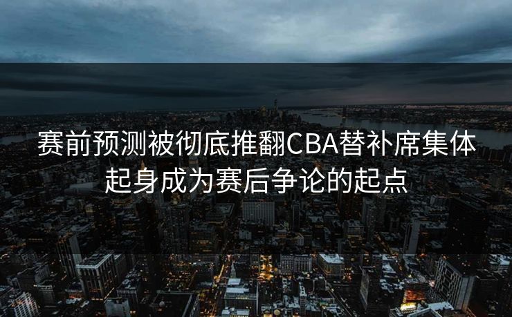 赛前预测被彻底推翻CBA替补席集体起身成为赛后争论的起点