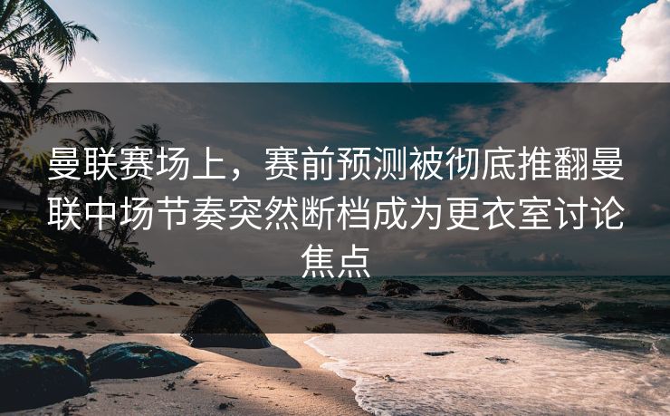曼联赛场上，赛前预测被彻底推翻曼联中场节奏突然断档成为更衣室讨论焦点