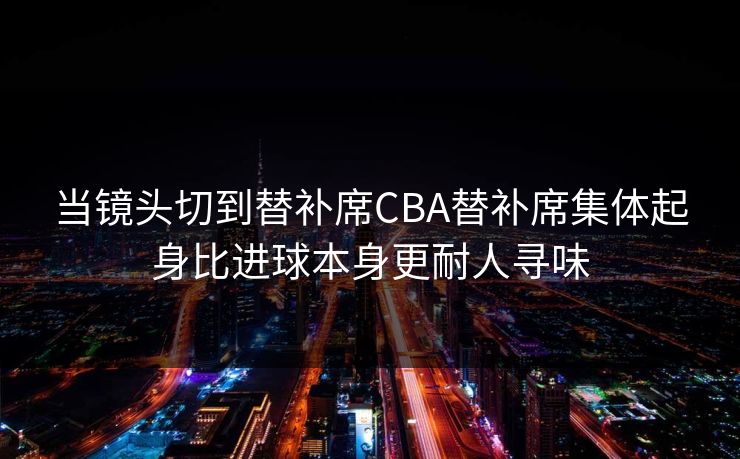 当镜头切到替补席CBA替补席集体起身比进球本身更耐人寻味