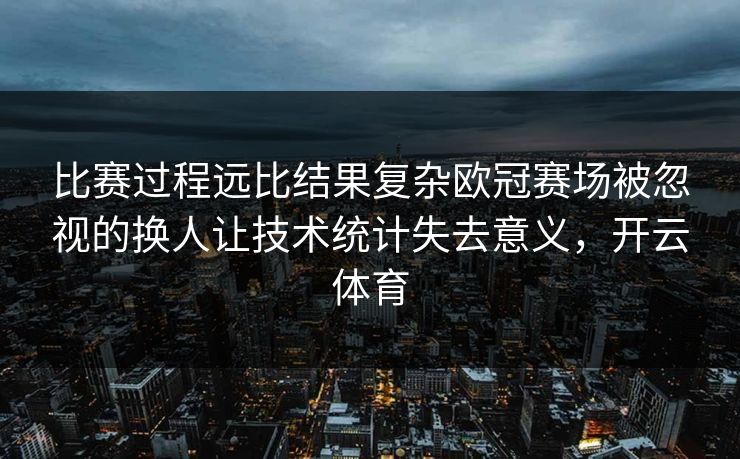 比赛过程远比结果复杂欧冠赛场被忽视的换人让技术统计失去意义，开云体育