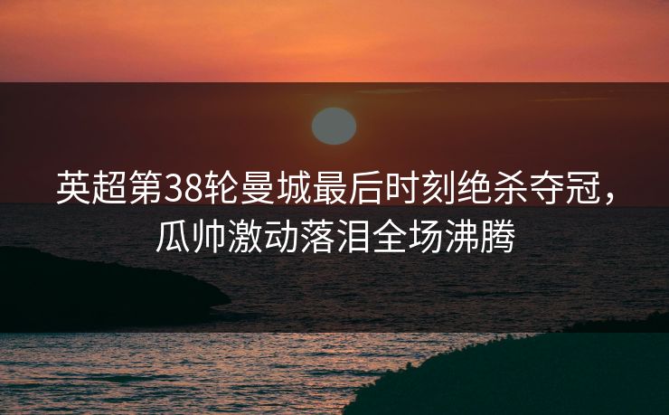 英超第38轮曼城最后时刻绝杀夺冠，瓜帅激动落泪全场沸腾