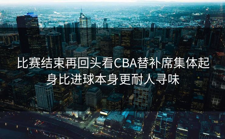 比赛结束再回头看CBA替补席集体起身比进球本身更耐人寻味