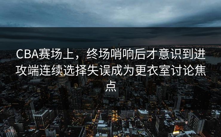 CBA赛场上，终场哨响后才意识到进攻端连续选择失误成为更衣室讨论焦点