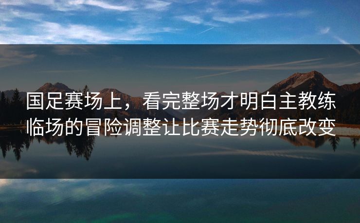 国足赛场上，看完整场才明白主教练临场的冒险调整让比赛走势彻底改变