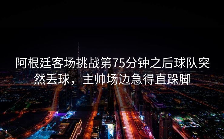 阿根廷客场挑战第75分钟之后球队突然丢球，主帅场边急得直跺脚