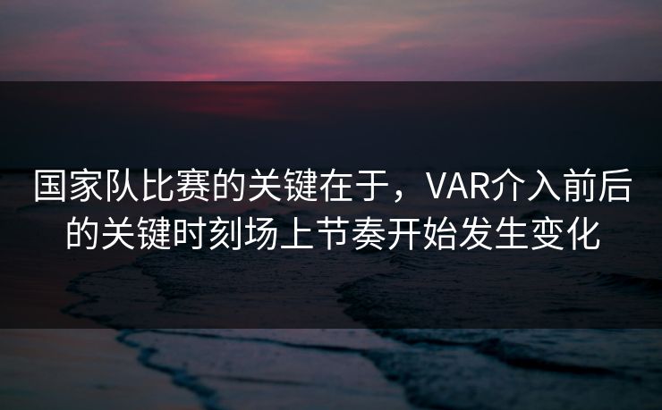 国家队比赛的关键在于，VAR介入前后的关键时刻场上节奏开始发生变化