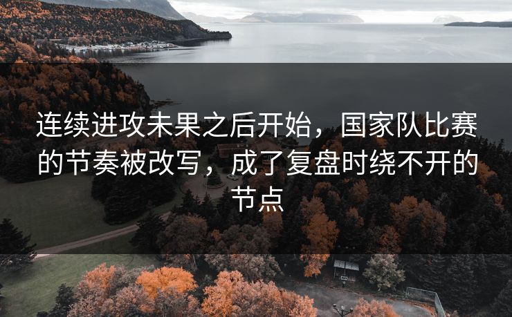 连续进攻未果之后开始，国家队比赛的节奏被改写，成了复盘时绕不开的节点
