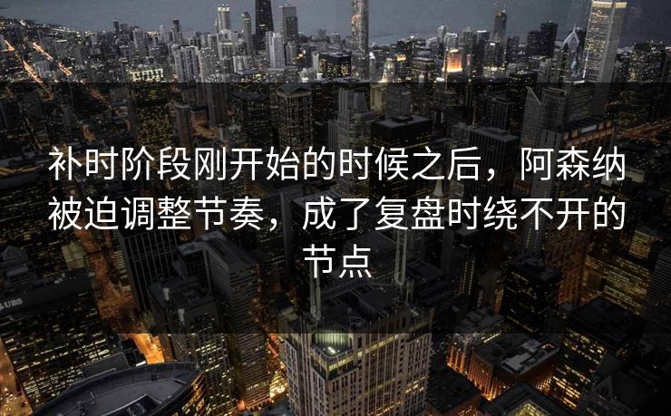 补时阶段刚开始的时候之后，阿森纳被迫调整节奏，成了复盘时绕不开的节点