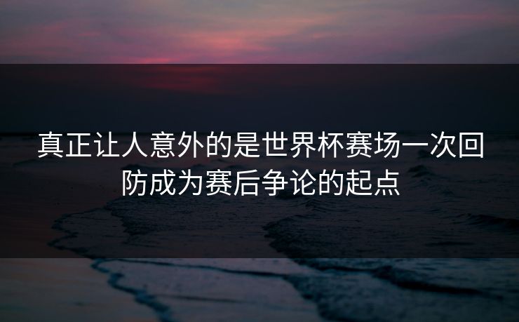 真正让人意外的是世界杯赛场一次回防成为赛后争论的起点