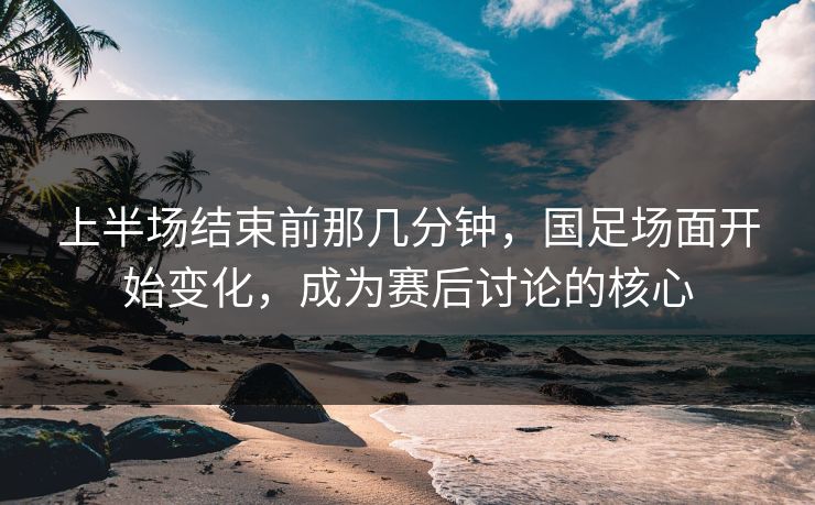 上半场结束前那几分钟，国足场面开始变化，成为赛后讨论的核心