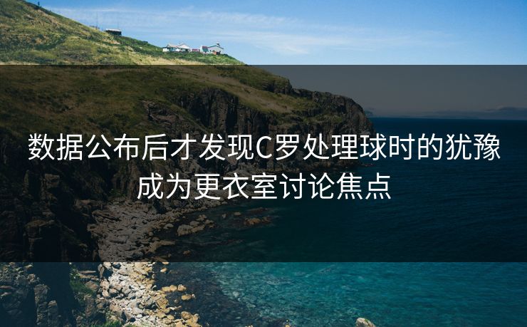 数据公布后才发现C罗处理球时的犹豫成为更衣室讨论焦点