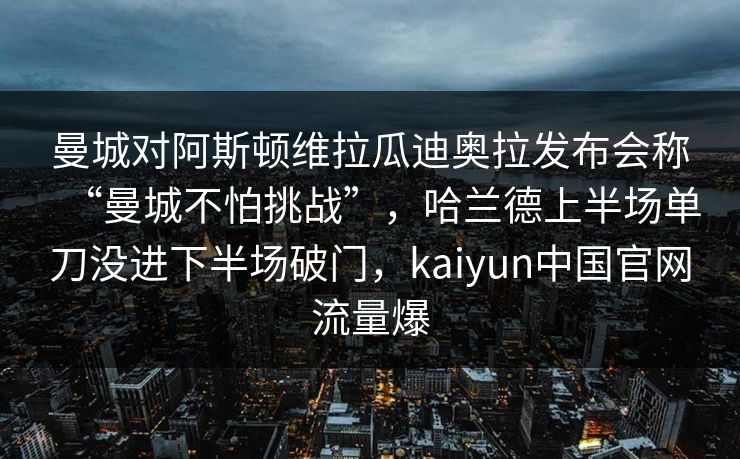 曼城对阿斯顿维拉瓜迪奥拉发布会称“曼城不怕挑战”，哈兰德上半场单刀没进下半场破门，kaiyun中国官网流量爆