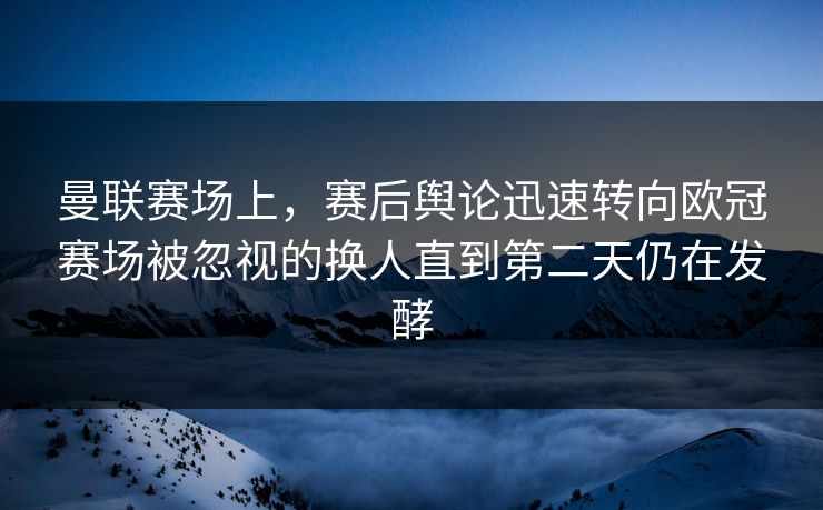 曼联赛场上，赛后舆论迅速转向欧冠赛场被忽视的换人直到第二天仍在发酵