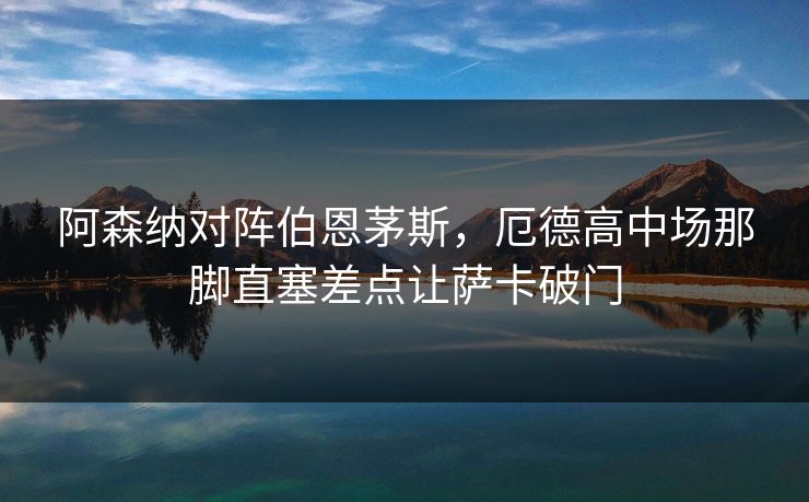 阿森纳对阵伯恩茅斯，厄德高中场那脚直塞差点让萨卡破门