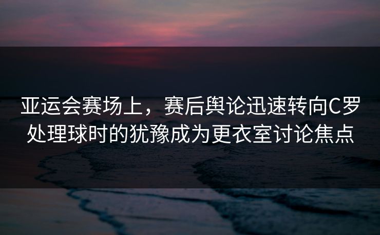 亚运会赛场上，赛后舆论迅速转向C罗处理球时的犹豫成为更衣室讨论焦点