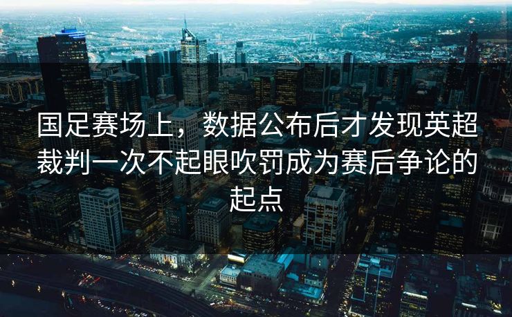 国足赛场上，数据公布后才发现英超裁判一次不起眼吹罚成为赛后争论的起点
