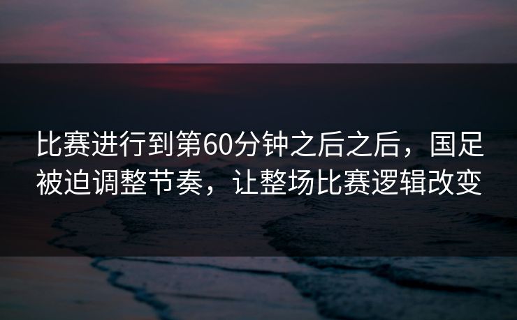 比赛进行到第60分钟之后之后，国足被迫调整节奏，让整场比赛逻辑改变